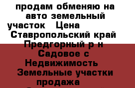  продам обменяю на авто земельный участок › Цена ­ 350 000 - Ставропольский край, Предгорный р-н, Садовое с. Недвижимость » Земельные участки продажа   . Ставропольский край